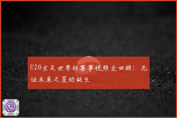 U20女足世界杯赛事视频全回顾:见证未来之星的诞生