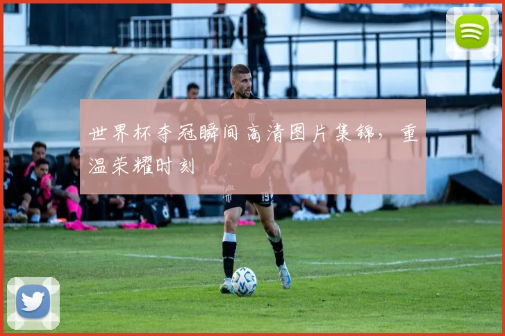 世界杯夺冠瞬间高清图片集锦，重温荣耀时刻