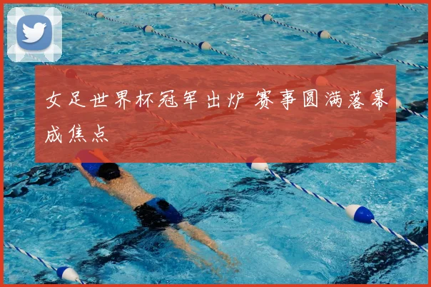 女足世界杯冠军出炉 赛事圆满落幕成焦点