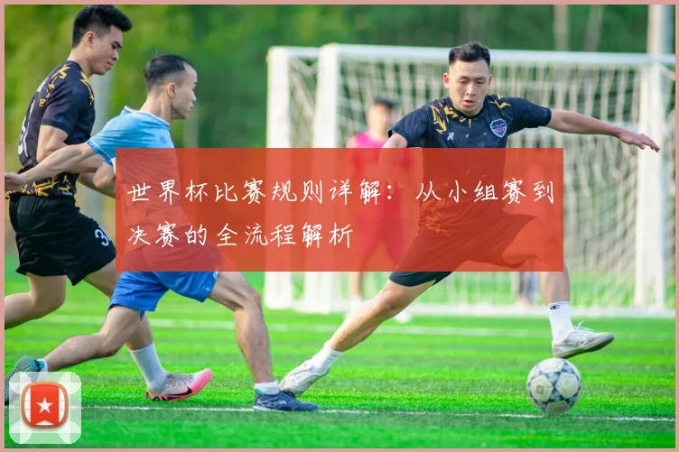世界杯比赛规则详解：从小组赛到决赛的全流程解析