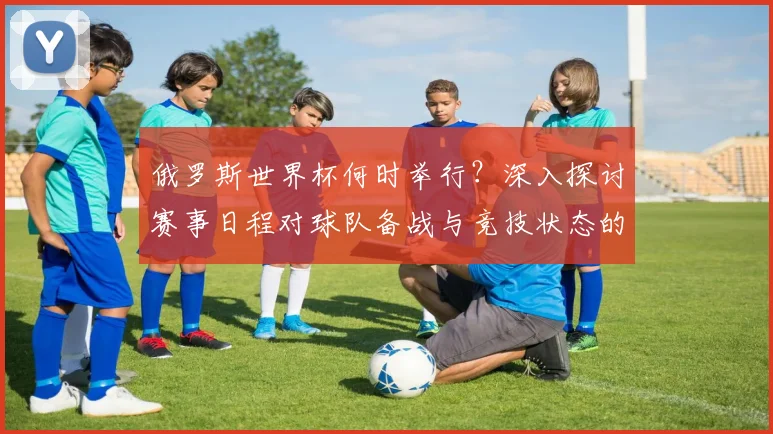 俄罗斯世界杯何时举行?深入探讨赛事日程对球队备战与竞技状态的影响