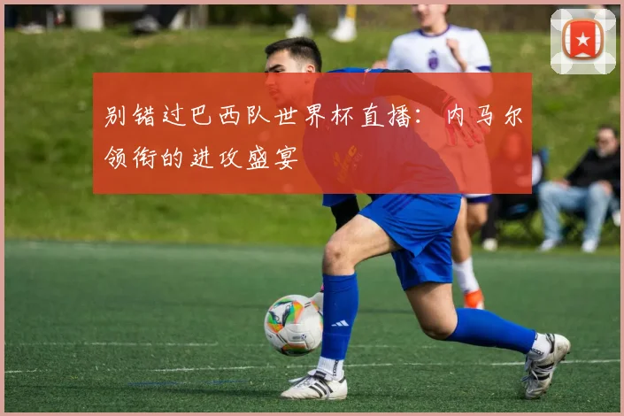 别错过巴西队世界杯直播：内马尔领衔的进攻盛宴