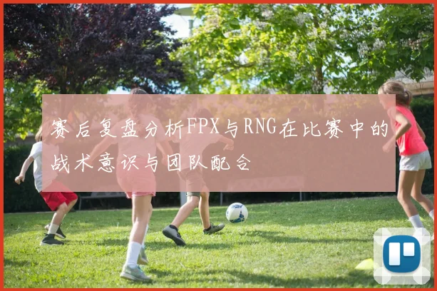 赛后复盘分析FPX与RNG在比赛中的战术意识与团队配合