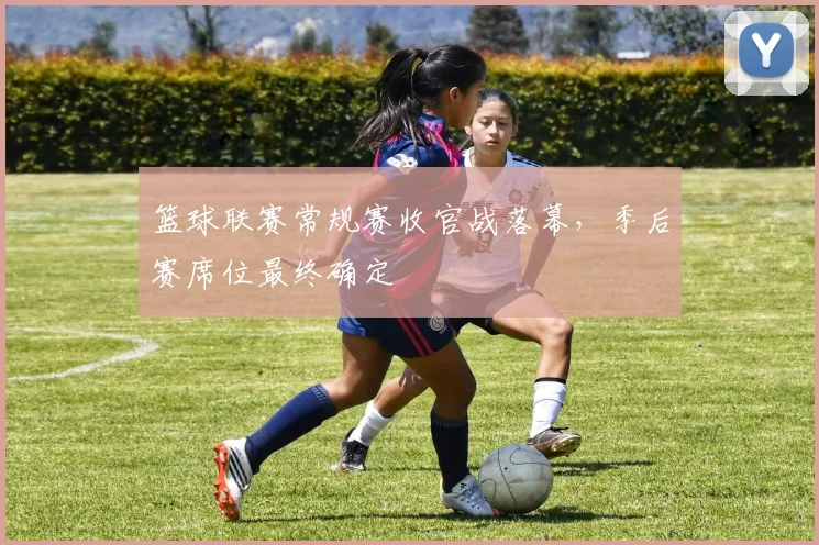 篮球联赛常规赛收官战落幕，季后赛席位最终确定