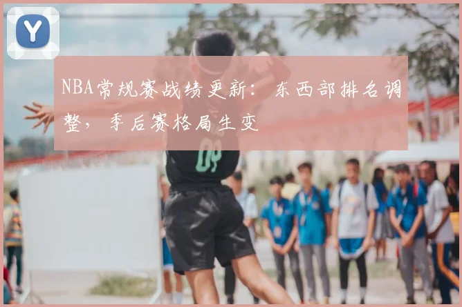 NBA常规赛战绩更新:东西部排名调整,季后赛格局生变