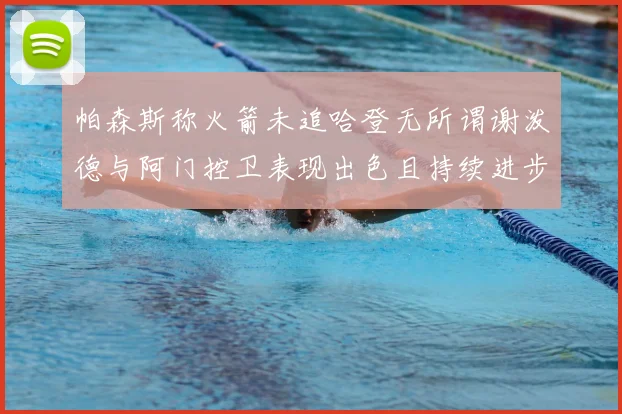 帕森斯称火箭未追哈登无所谓谢泼德与阿门控卫表现出色且持续进步