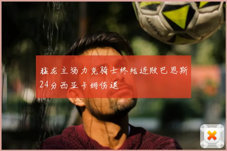猛龙主场力克骑士终结连败巴恩斯24分西亚卡姆伤退