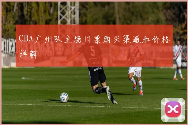 CBA广州队主场门票购买渠道和价格详解