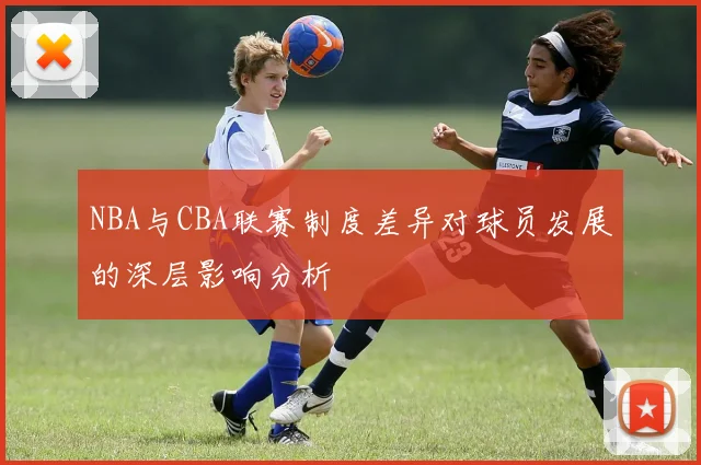 NBA与CBA联赛制度差异对球员发展的深层影响分析