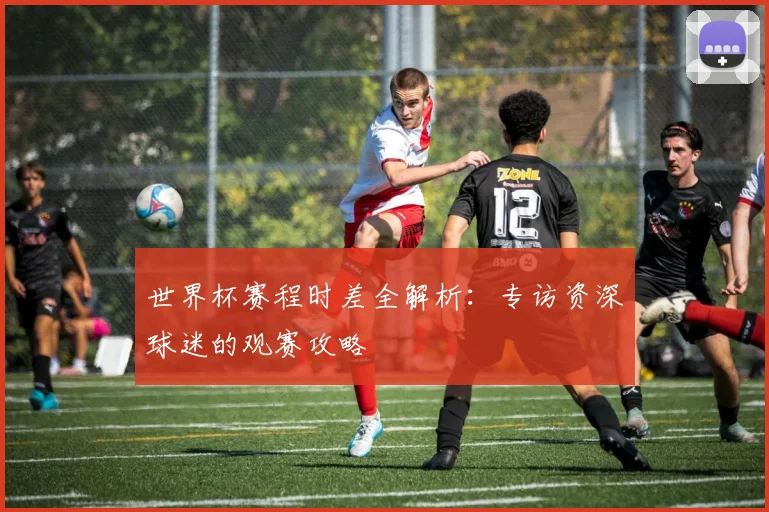 世界杯赛程时差全解析：专访资深球迷的观赛攻略