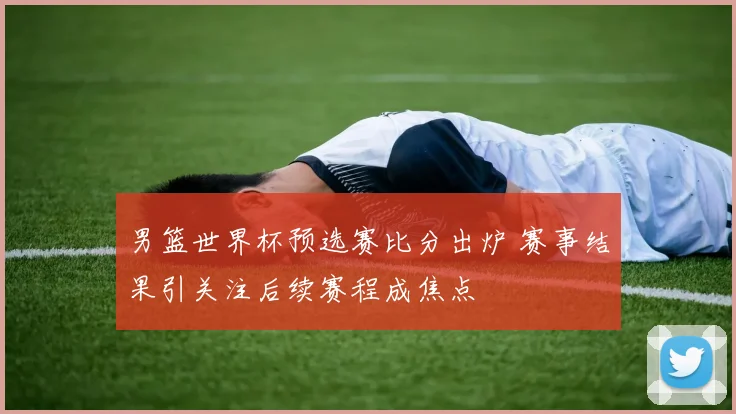 男篮世界杯预选赛比分出炉 赛事结果引关注后续赛程成焦点