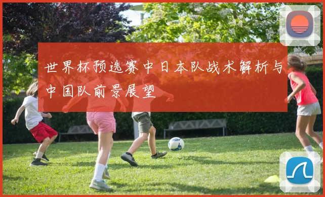 世界杯预选赛中日本队战术解析与中国队前景展望