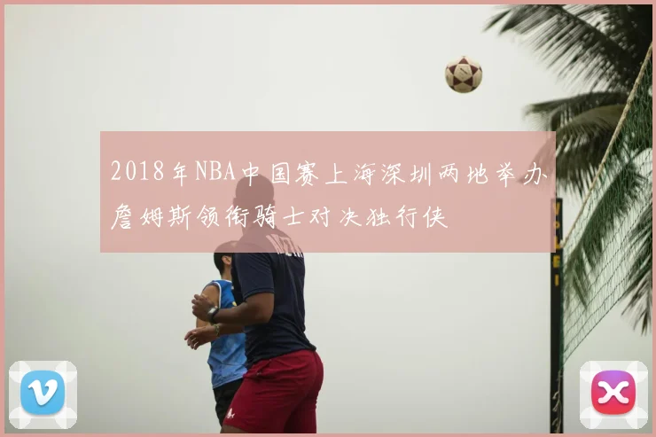 2018年NBA中国赛上海深圳两地举办詹姆斯领衔骑士对决独行侠
