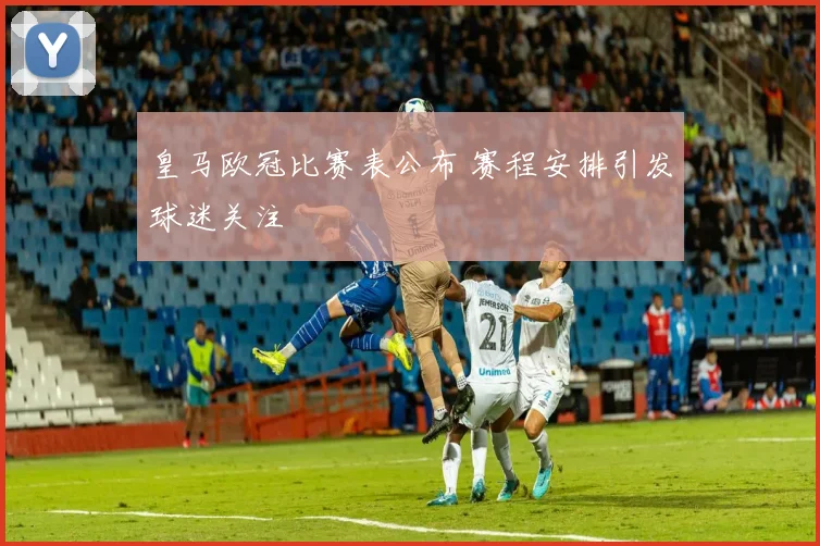 皇马欧冠比赛表公布 赛程安排引发球迷关注