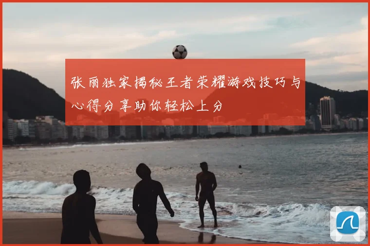 张丽独家揭秘王者荣耀游戏技巧与心得分享助你轻松上分
