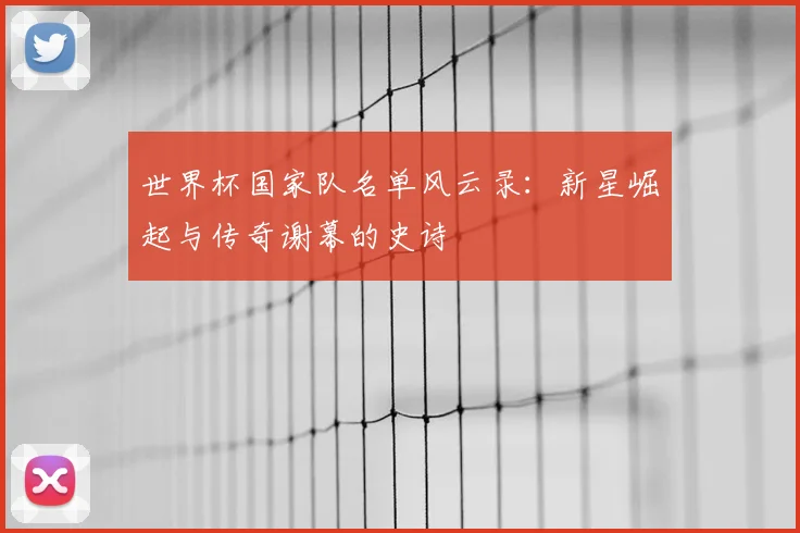 世界杯国家队名单风云录：新星崛起与传奇谢幕的史诗