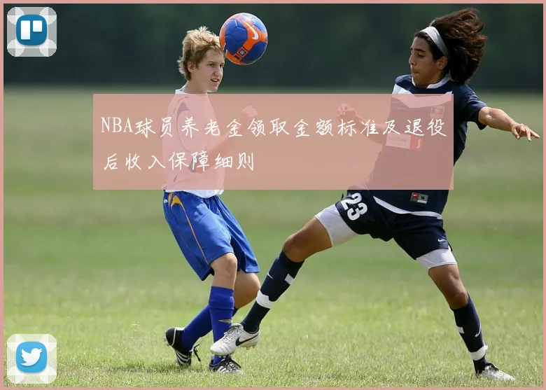 NBA球员养老金领取金额标准及退役后收入保障细则