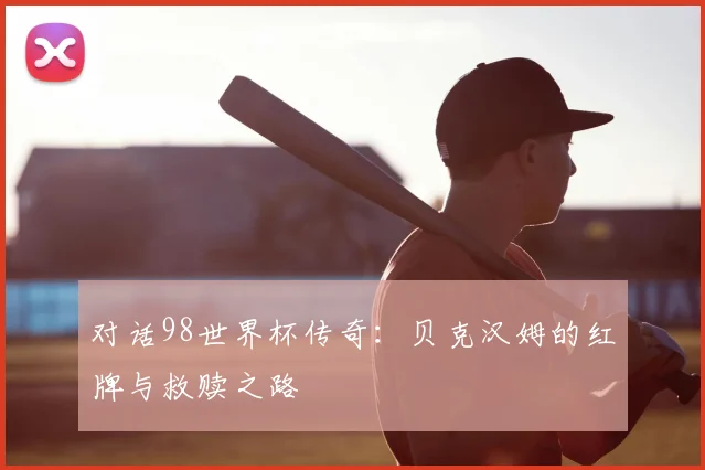 对话98世界杯传奇：贝克汉姆的红牌与救赎之路