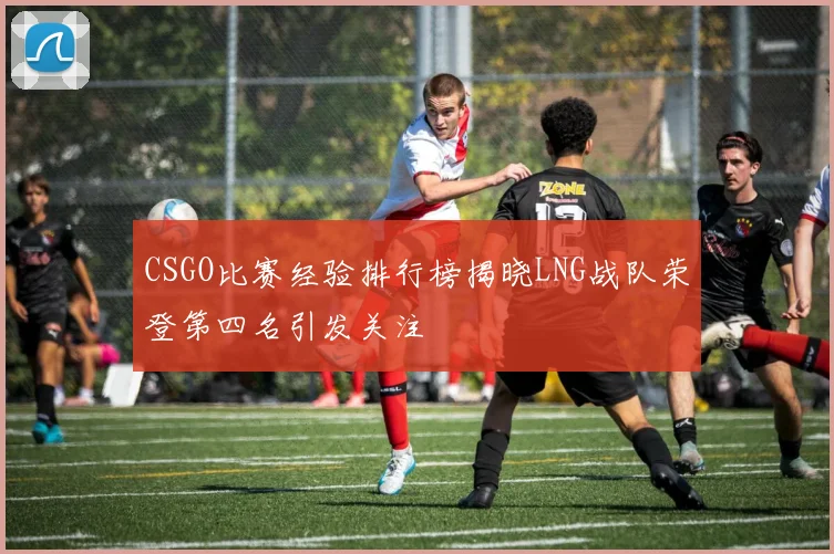 CSGO比赛经验排行榜揭晓LNG战队荣登第四名引发关注