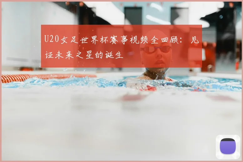 U20女足世界杯赛事视频全回顾：见证未来之星的诞生