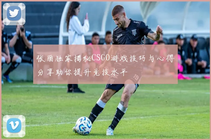 张丽独家揭秘CSGO游戏技巧与心得分享助你提升竞技水平