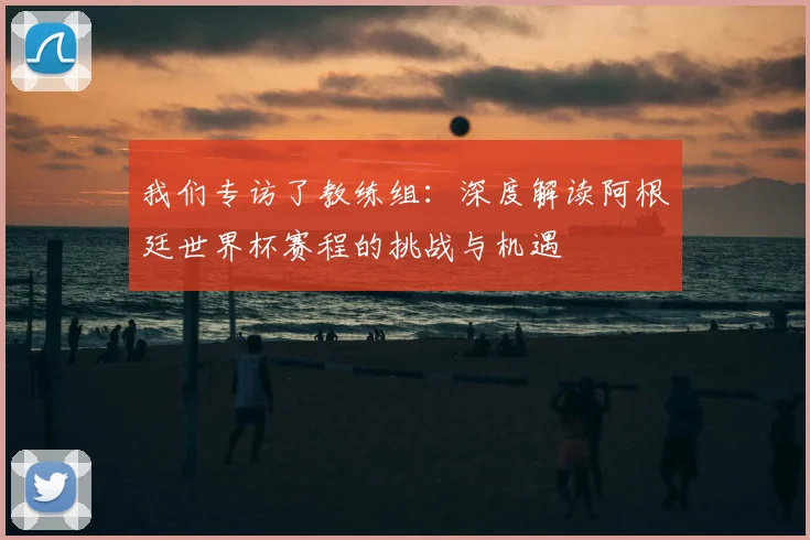 我们专访了教练组：深度解读阿根廷世界杯赛程的挑战与机遇