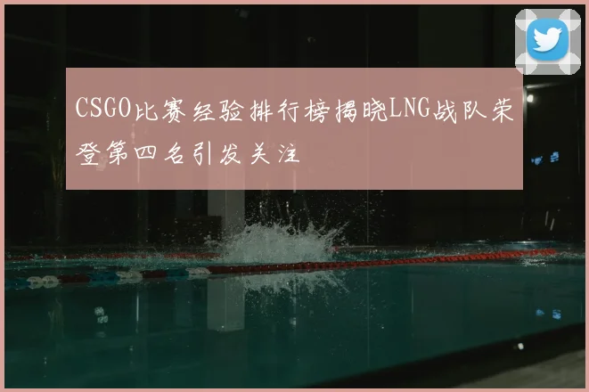 CSGO比赛经验排行榜揭晓LNG战队荣登第四名引发关注