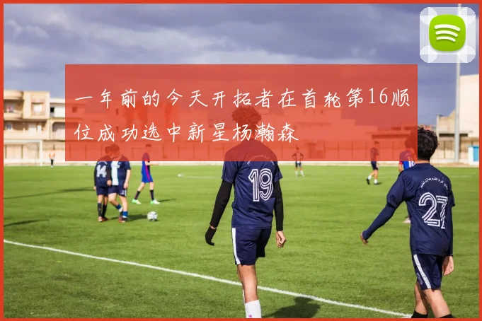 一年前的今天开拓者在首轮第16顺位成功选中新星杨瀚森