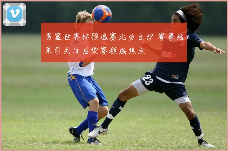 男篮世界杯预选赛比分出炉 赛事结果引关注后续赛程成焦点