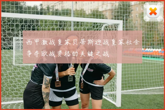 西甲激战皇家贝蒂斯迎战皇家社会争夺欧战资格的关键之战