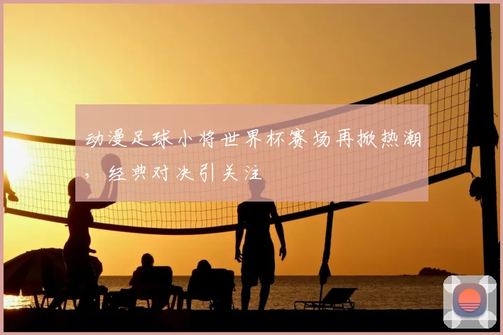 动漫足球小将世界杯赛场再掀热潮，经典对决引关注