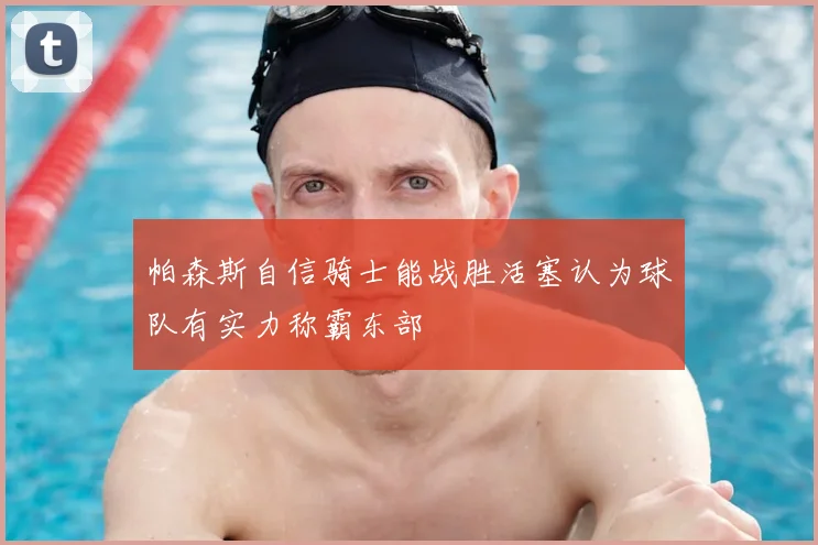 帕森斯自信骑士能战胜活塞认为球队有实力称霸东部