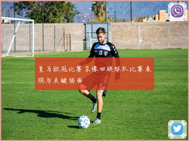 皇马欧冠比赛录像回顾球队比赛表现与关键场面