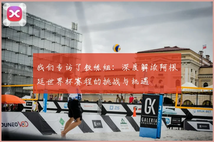 我们专访了教练组:深度解读阿根廷世界杯赛程的挑战与机遇