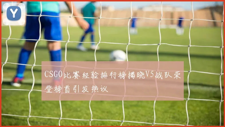 CSGO比赛经验排行榜揭晓V5战队荣登榜首引发热议