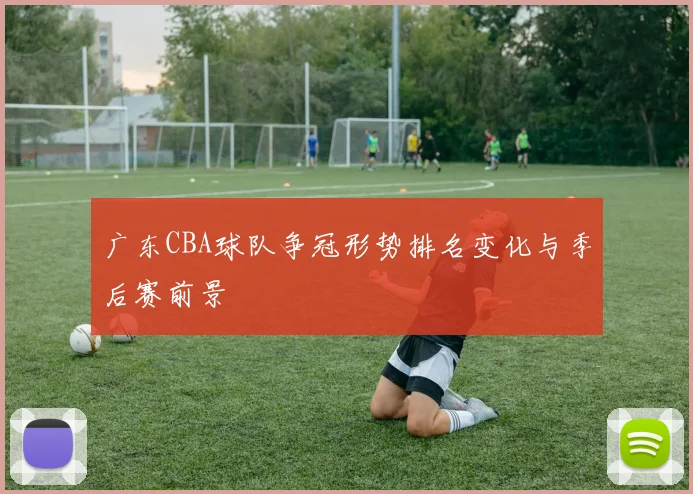 广东CBA球队争冠形势排名变化与季后赛前景