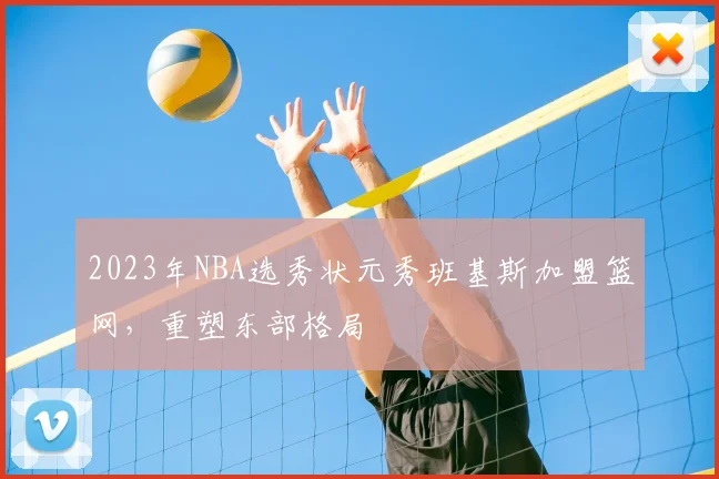 2023年NBA选秀状元秀班基斯加盟篮网，重塑东部格局