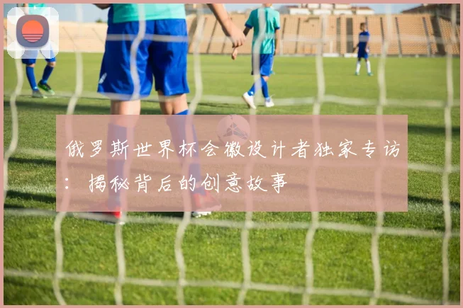 俄罗斯世界杯会徽设计者独家专访:揭秘背后的创意故事