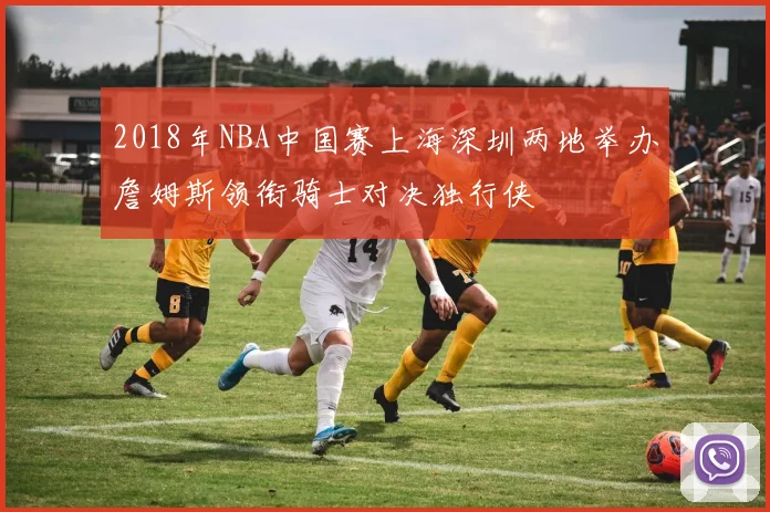 2018年NBA中国赛上海深圳两地举办詹姆斯领衔骑士对决独行侠