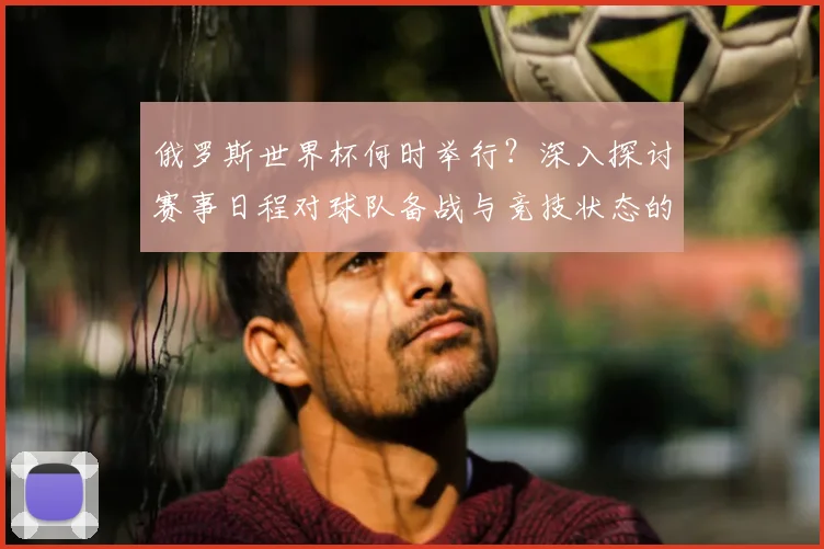 俄罗斯世界杯何时举行？深入探讨赛事日程对球队备战与竞技状态的影响