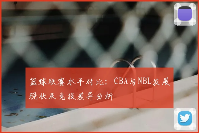 篮球联赛水平对比:CBA与NBL发展现状及竞技差异分析