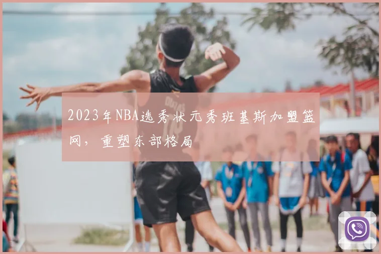 2023年NBA选秀状元秀班基斯加盟篮网，重塑东部格局