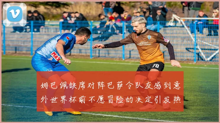 姆巴佩缺席对阵巴萨令队友感到意外世界杯前不愿冒险的决定引发热议