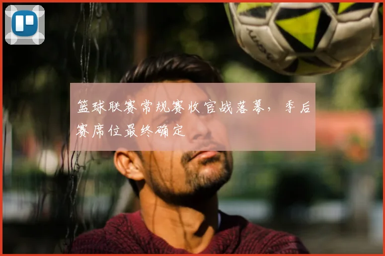 篮球联赛常规赛收官战落幕,季后赛席位最终确定