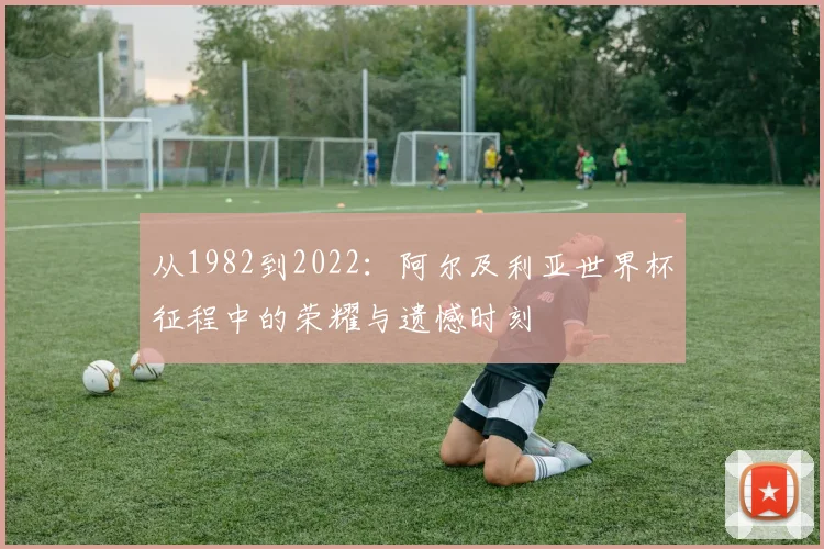 从1982到2022：阿尔及利亚世界杯征程中的荣耀与遗憾时刻