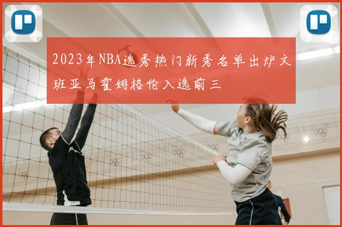 2023年NBA选秀热门新秀名单出炉文班亚马霍姆格伦入选前三