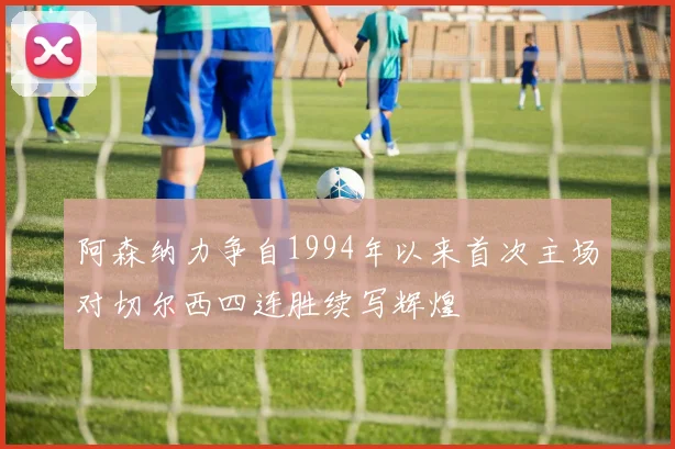 阿森纳力争自1994年以来首次主场对切尔西四连胜续写辉煌
