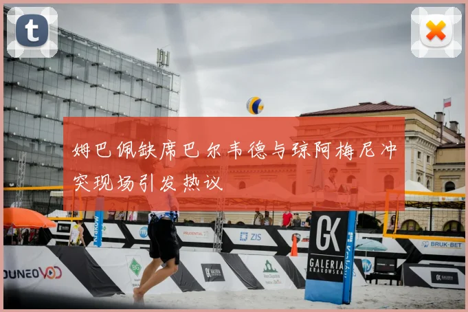 姆巴佩缺席巴尔韦德与琼阿梅尼冲突现场引发热议