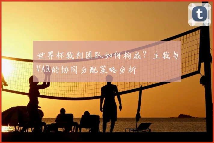 世界杯裁判团队如何构成?主裁与VAR的协同分配策略分析