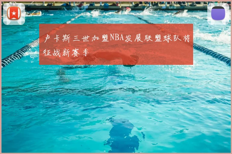 卢卡斯三世加盟NBA发展联盟球队将征战新赛季